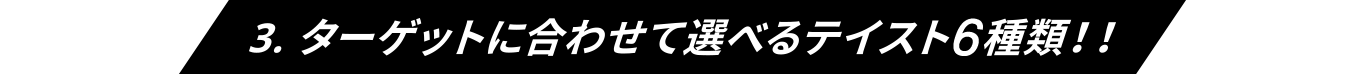 3.ターゲットに合わせて選べるテイスト6種類！！